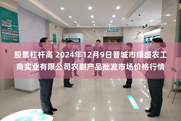 股票杠杆高 2024年12月9日晋城市绿盛农工商实业有限公司农副产品批发市场价格行情