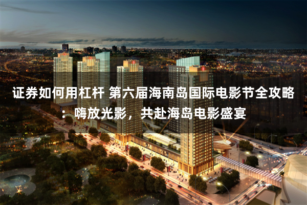 证券如何用杠杆 第六届海南岛国际电影节全攻略：嗨放光影，共赴海岛电影盛宴