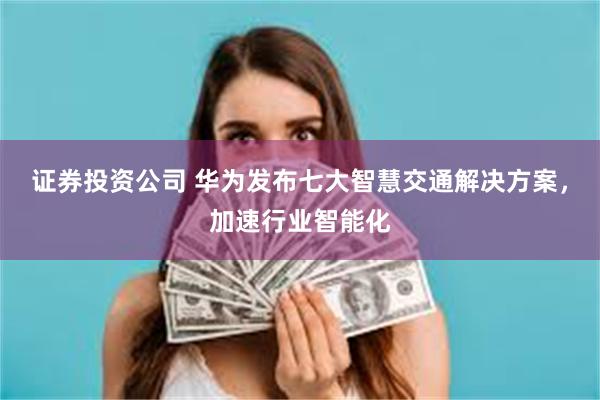 证券投资公司 华为发布七大智慧交通解决方案，加速行业智能化