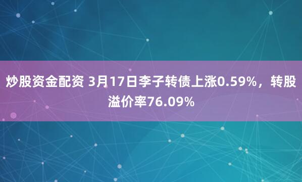 炒股资金配资 3月17日李子转债上涨0.59%，转股溢价率76.09%