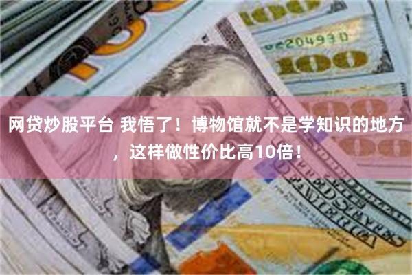 网贷炒股平台 我悟了！博物馆就不是学知识的地方，这样做性价比高10倍！