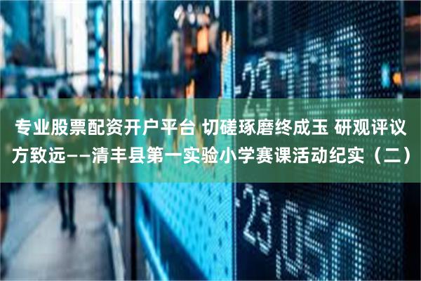 专业股票配资开户平台 切磋琢磨终成玉 研观评议方致远——清丰县第一实验小学赛课活动纪实（二）
