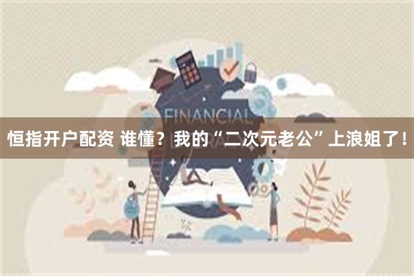 恒指开户配资 谁懂？我的“二次元老公”上浪姐了！
