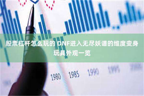 股票杠杆怎么玩的 DNF进入无尽妖谱的维度变身玩具外观一览