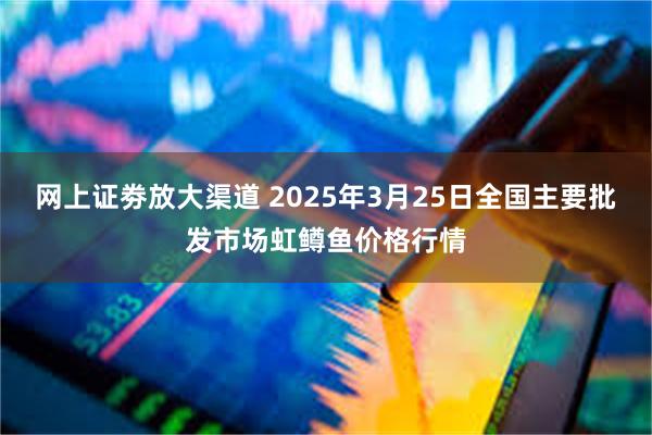 网上证劵放大渠道 2025年3月25日全国主要批发市场虹鳟鱼价格行情