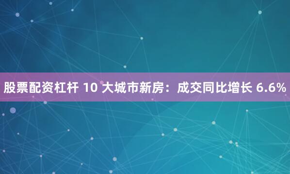 股票配资杠杆 10 大城市新房：成交同比增长 6.6%