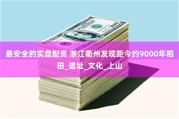 最安全的实盘配资 浙江衢州发现距今约9000年稻田_遗址_文化_上山