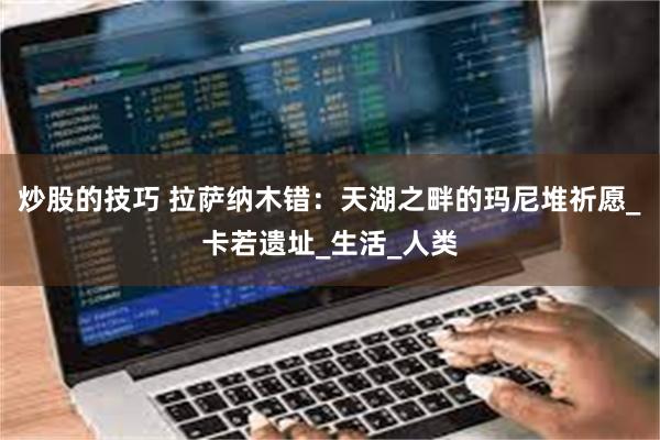 炒股的技巧 拉萨纳木错：天湖之畔的玛尼堆祈愿_卡若遗址_生活_人类