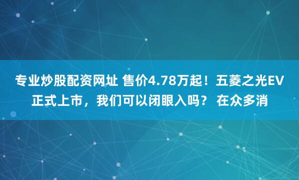 专业炒股配资网址 售价4.78万起！五菱之光EV正式上市，我们可以闭眼入吗？ 在众多消