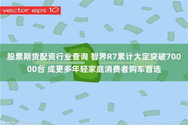 股票期货配资行业查询 智界R7累计大定突破70000台 成更多年轻家庭消费者购车首选