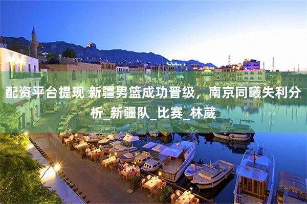 配资平台提现 新疆男篮成功晋级，南京同曦失利分析_新疆队_比赛_林葳