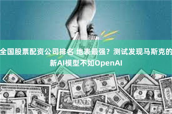 全国股票配资公司排名 地表最强？测试发现马斯克的新AI模型不如OpenAI