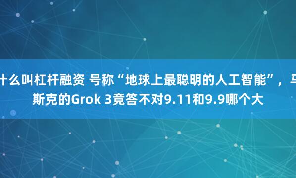 什么叫杠杆融资 号称“地球上最聪明的人工智能”，马斯克的Grok 3竟答不对9.11和9.9哪个大