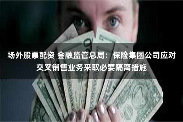 场外股票配资 金融监管总局：保险集团公司应对交叉销售业务采取必要隔离措施