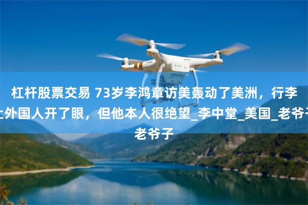 杠杆股票交易 73岁李鸿章访美轰动了美洲，行李让外国人开了眼，但他本人很绝望_李中堂_美国_老爷子