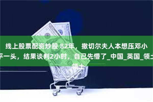 线上股票配资炒股 82年，撒切尔夫人本想压邓小平一头，结果谈判2小时，自己先懵了_中国_英国_领土