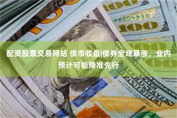 配资股票交易网站 债市收盘|债券全线暴涨，业内预计可能降准先行