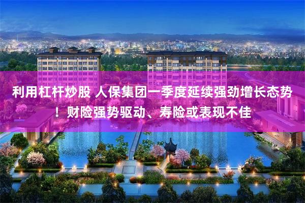 利用杠杆炒股 人保集团一季度延续强劲增长态势！财险强势驱动、寿险或表现不佳