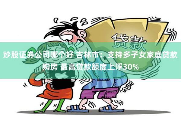 炒股证券公司哪个好 吉林市：支持多子女家庭贷款购房 最高贷款额度上浮30%