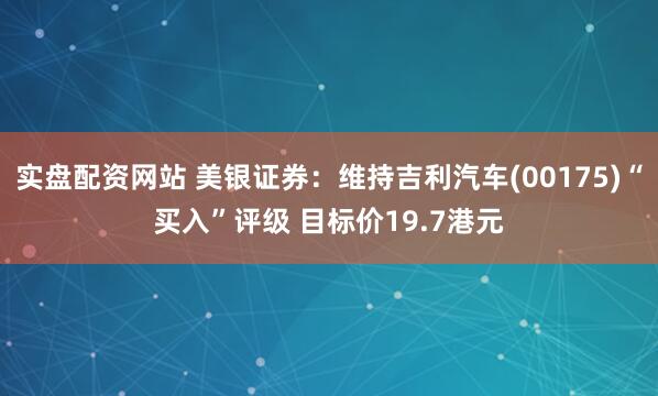 实盘配资网站 美银证券：维持吉利汽车(00175)“买入”评级 目标价19.7港元