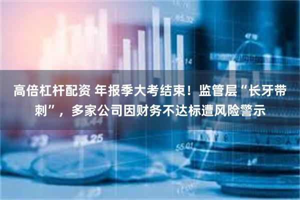 高倍杠杆配资 年报季大考结束！监管层“长牙带刺”，多家公司因财务不达标遭风险警示