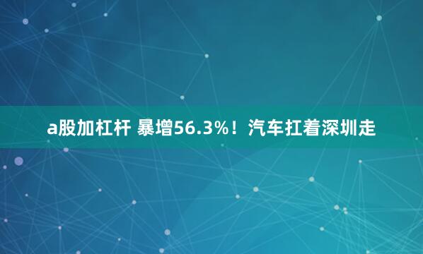 a股加杠杆 暴增56.3%！汽车扛着深圳走
