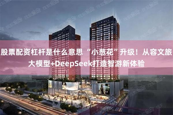 股票配资杠杆是什么意思 “小葱花”升级！从容文旅大模型+DeepSeek打造智游新体验