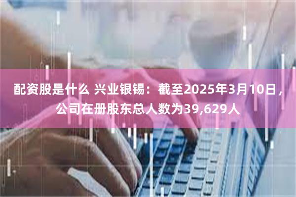 配资股是什么 兴业银锡：截至2025年3月10日，公司在册股东总人数为39,629人