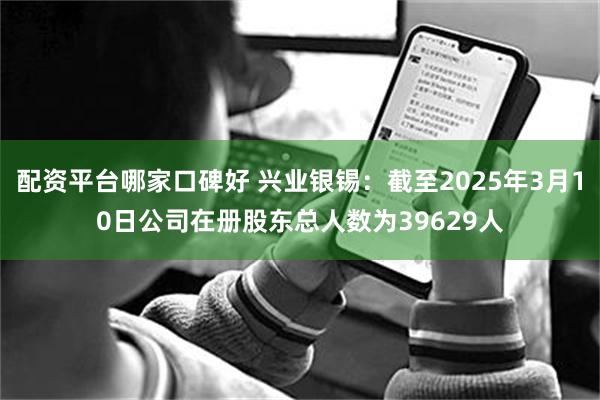 配资平台哪家口碑好 兴业银锡：截至2025年3月10日公司在册股东总人数为39629人