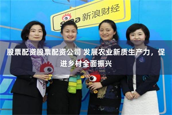 股票配资股票配资公司 发展农业新质生产力，促进乡村全面振兴