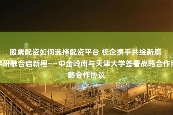 股票配资如何选择配资平台 校企携手共绘新篇 产学研融合启新程——中金岭南与天津大学签署战略合作协议