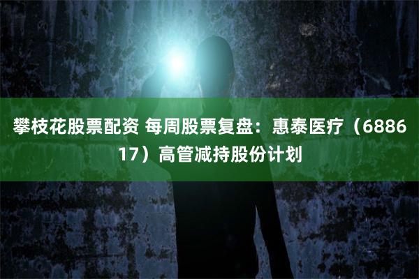 攀枝花股票配资 每周股票复盘：惠泰医疗（688617）高管减持股份计划