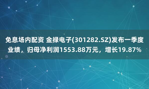 免息场内配资 金禄电子(301282.SZ)发布一季度业绩，归母净利润1553.88万元，增长19.87%