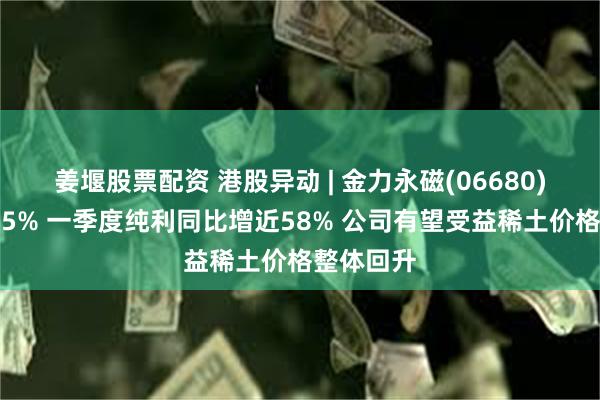 姜堰股票配资 港股异动 | 金力永磁(06680)尾盘涨超5% 一季度纯利同比增近58% 公司有望受益稀土价格整体回升