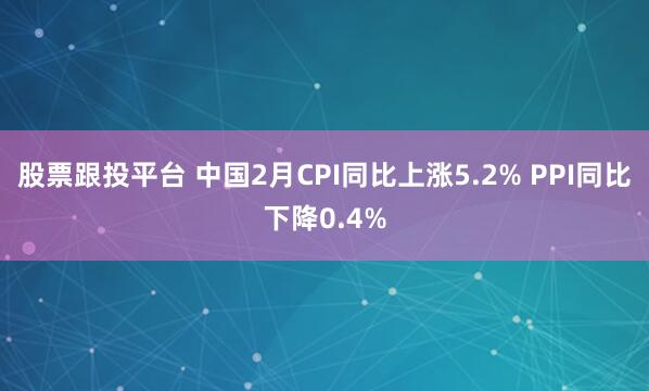 股票跟投平台 中国2月CPI同比上涨5.2% PPI同比下降0.4%
