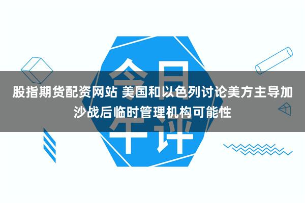 股指期货配资网站 美国和以色列讨论美方主导加沙战后临时管理机构可能性