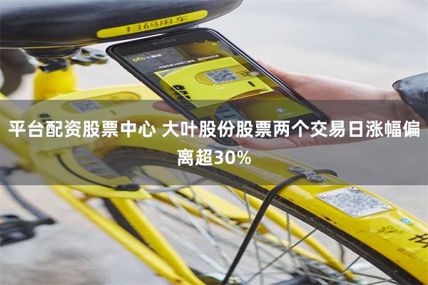 平台配资股票中心 大叶股份股票两个交易日涨幅偏离超30%