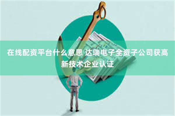 在线配资平台什么意思 达瑞电子全资子公司获高新技术企业认证
