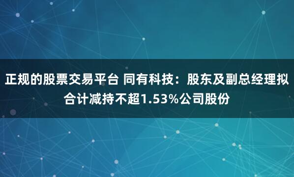 正规的股票交易平台 同有科技：股东及副总经理拟合计减持不超1.53%公司股份