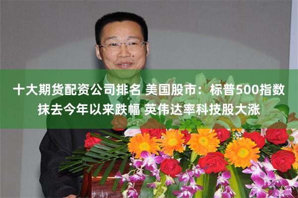 十大期货配资公司排名 美国股市：标普500指数抹去今年以来跌幅 英伟达率科技股大涨