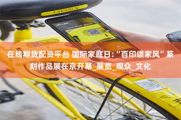 在线期货配资平台 国际家庭日:“百印颂家风”篆刻作品展在京开幕_展览_观众_文化