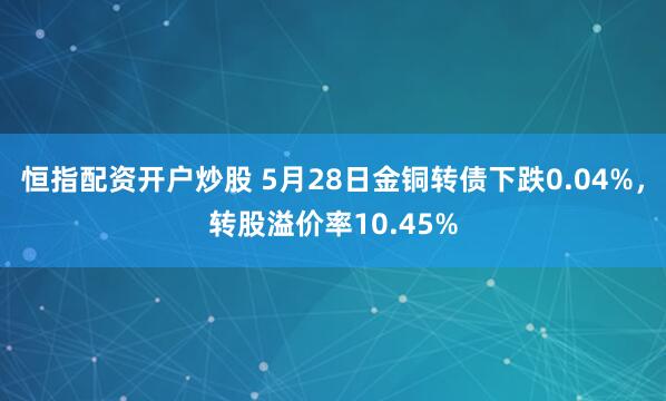恒指配资开户炒股 5月28日金铜转债下跌0.04%，转股溢价率10.45%