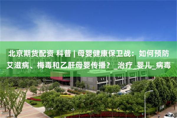 北京期货配资 科普 | 母婴健康保卫战：如何预防艾滋病、梅毒和乙肝母婴传播？_治疗_婴儿_病毒
