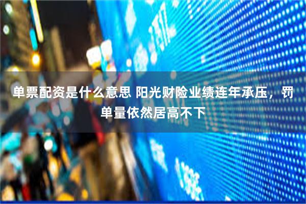 单票配资是什么意思 阳光财险业绩连年承压，罚单量依然居高不下