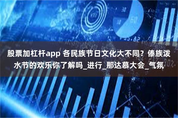 股票加杠杆app 各民族节日文化大不同？傣族泼水节的欢乐你了解吗_进行_那达慕大会_气氛