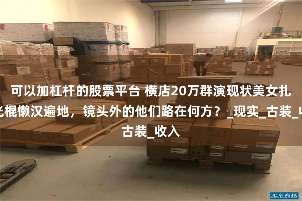 可以加杠杆的股票平台 横店20万群演现状美女扎堆光棍懒汉遍地，镜头外的他们路在何方？_现实_古装_收入