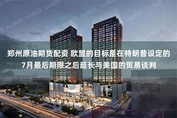 郑州原油期货配资 欧盟的目标是在特朗普设定的7月最后期限之后延长与美国的贸易谈判