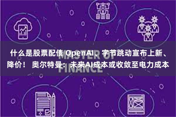 什么是股票配债 OpenAI、字节跳动宣布上新、降价！ 奥尔特曼：未来AI成本或收敛至电力成本
