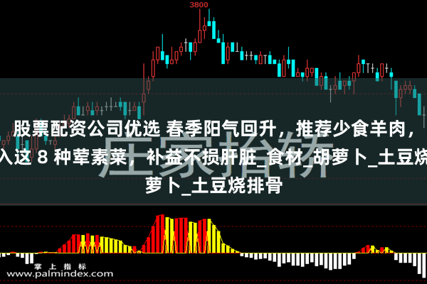 股票配资公司优选 春季阳气回升，推荐少食羊肉，多摄入这 8 种荤素菜，补益不损肝脏_食材_胡萝卜_土豆烧排骨